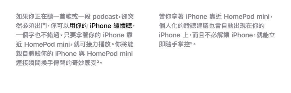 如果你正在聽一首歌或一段 podcast,卻突然必須出門,你可以用你的 iPhone 繼續聽,一個字也不錯過。只要拿著你的 iPhone 靠近 HomePod mini,就可接力播放。你將能親自體驗你的 iPhone 與 HomePod mini連接瞬間換手傳聲的奇妙感受。當你拿著 iPhone 靠近 HomePod mini,個人化的聆聽建議也會自動出現在你的iPhone 上,而且不必解鎖 iPhone,就能立即隨手掌控。