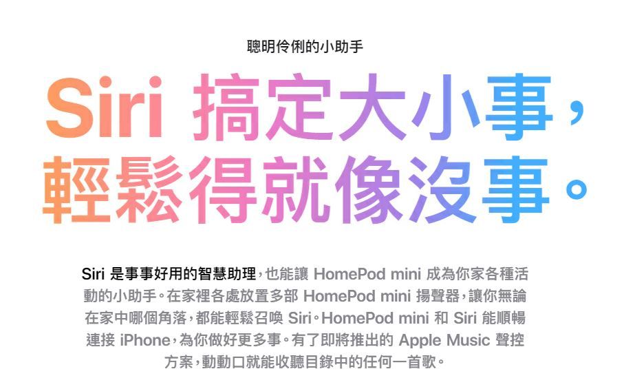 聰明伶俐的小助手Siri 搞定大小事,輕鬆得就像沒事。Siri 是事事好用的智慧助理,也能讓 HomePod mini 成為你家各種活動的小助手。在家裡各處放置多部 HomePod mini 揚聲器,讓你無論在家中哪個角落,都能輕鬆召喚 Siri。HomePod mini 和 Siri 能順暢連接 iPhone,為你做好更多事。有了即將推出的Apple Music 聲控方案,動動口就能收聽目錄中的任何一首歌。