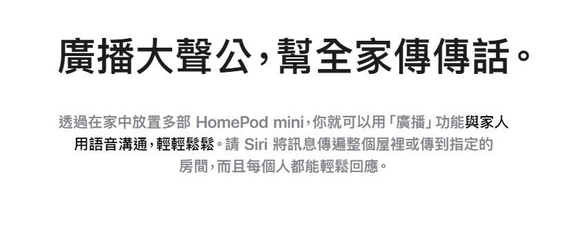 廣播大聲公,幫全家傳傳話。透過在家中放置多部 HomePod mini,你就可以用「廣播」功能與家人用語音溝通,輕輕鬆鬆。請 Siri 將訊息傳遍整個屋裡或傳到指定的房間,而且每個人都能輕鬆回應。