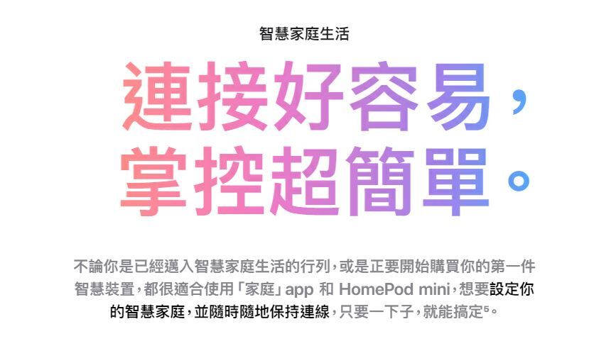 智慧家庭生活連接好容易,掌控超簡單不論你是已經邁入智慧家庭生活的行列,或是正要開始購買你的第一件智慧裝置,都很適合使用「家庭app 和 HomePod mini,想要設定你的智慧家庭,並隨時隨地保持連線,只要一下子,就能搞定5