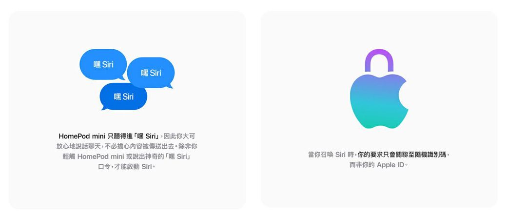 嘿Siri嘿 Siri嘿 SiriHomePod mini 只聽得進「嘿Siri」,因此你大可放心地說話聊天,不必擔心內容被傳送出去。除非你輕觸 HomePod mini 或說出神奇的「嘿 Siri」口令,才能啟動 Siri。當你召喚 Siri 時,你的要求只會關聯至隨機識別碼,而非你的 Apple ID。