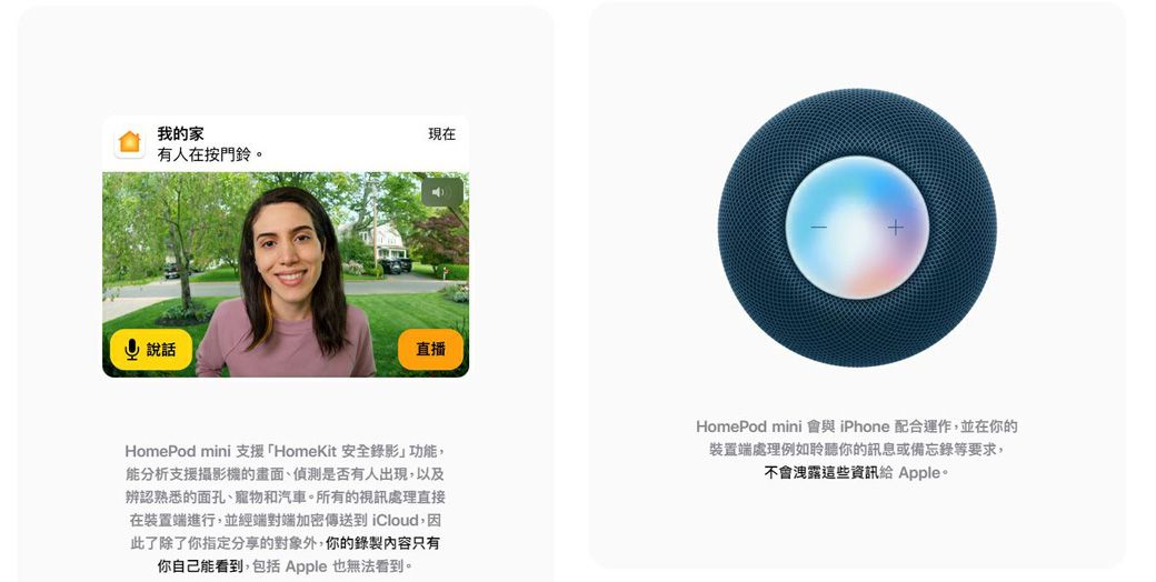 我的家現在有人在按門鈴。說話直播+HomePod mini 支援HomeKit 安全錄影功能,能分析支援攝影機的、偵測是否有人出現,以及辨認熟悉的面孔、寵物和汽車。所有的視訊處理直接在裝置端進行,並經端對端加密傳送到 iCloud,因此了除了你指定分享的對象外,你的錄製內容只有你自己能看到,包括 Apple 也無法看到。HomePod mini 與 iPhone 配合運作,並在你的裝置端處理例如聆聽你的訊息或備忘錄等要求,不會洩露這些資訊給 Apple。