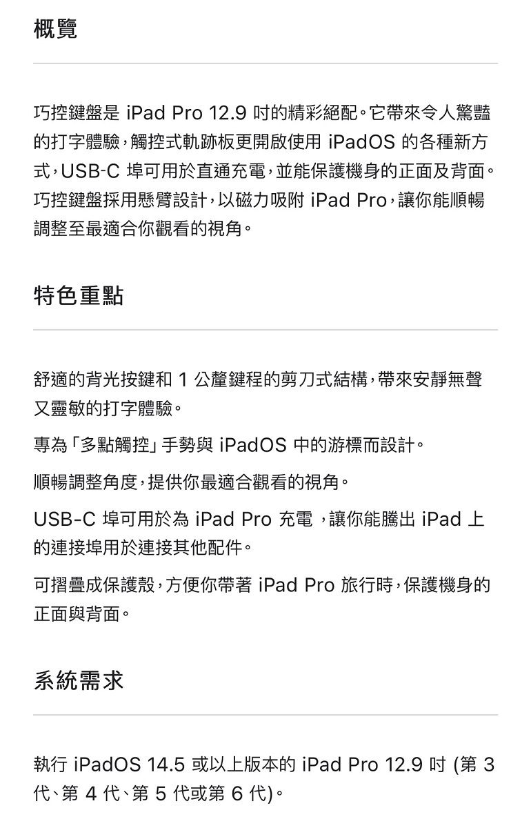 概覽巧控鍵盤是 iPad Pro 12.9 精彩絕配。它帶來令人驚豔的打字體驗,觸控式軌跡板更開啟使用 iPadOS 的各種新方式,USB-C 埠可用於直通充電,並能保護機身的正面及背面。巧控鍵盤採用懸臂設計,以磁力吸附 iPad Pro,讓你能順暢調整至最適合你觀看的視角。特色重點舒適的背光按鍵和1公釐鍵程的剪刀式結構,帶來安靜無聲又靈敏的打字體驗。專為「多點觸控手勢與 iPadOS 中的游標而設計。順暢調整角度,提供你最適合觀看的視角。USB-C 埠可用於為 iPad Pro充電,讓你能騰出 iPad 上的連接埠用於連接其他配件。可摺疊成保護殼,方便你帶著iPad Pro 旅行時,保護機身的正面與背面。系統需求執行 iPadOS 14.5 或以上版本的 iPad Pro 12.9  (第 第4 代第5代或第6代)。