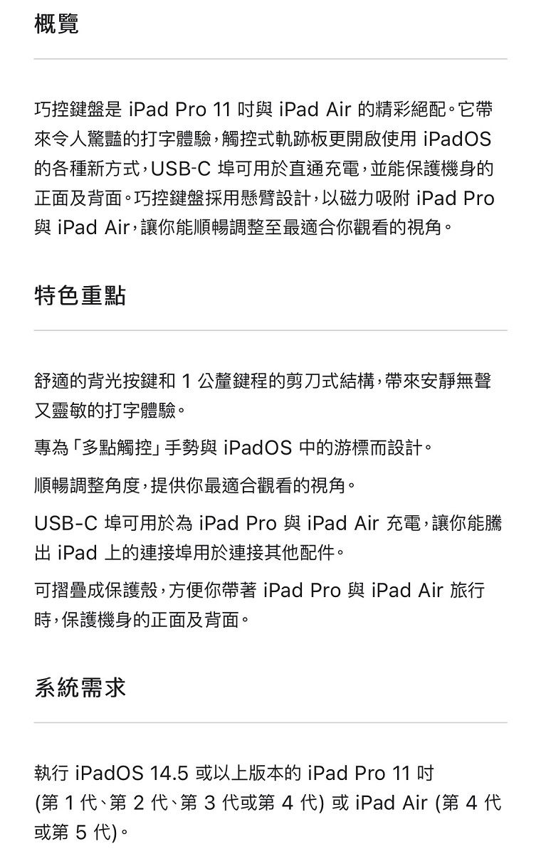 概覽巧控鍵盤是 iPad Pro 11 與 iPad Air 的精彩絕配。它帶來令人驚豔的打字體驗,觸控式軌跡板更開啟使用 iPadOS的各種新方式,USB-C 埠可用於直通充電,並能保護機身的正面及背面。巧控鍵盤採用懸臂設計,以磁力吸附 iPad Pro與 iPad Air,讓你能順暢調整至最適合你觀看的視角。特色重點舒適的背光按鍵和1公釐鍵程的剪刀式結構,帶來安靜無聲又靈敏的打字體驗。專為「多點觸控手勢與 iPadOS 中的游標而設計。順暢調整角度,提供你最適合觀看的視角。USB-C 埠可用於為 iPad Pro 與iPad Air 充電,讓你能騰 iPad 上的連接埠用於連接其他配件。可摺疊成保護殼,方便你帶著iPad Pro 與iPad Air 旅行時,保護機身的正面及背面。系統需求執行 iPadOS 14.5 或以上版本的iPad Pro 11 (第1、第2代、第3代或第4代) 或iPad Air (第4代或第5代)。