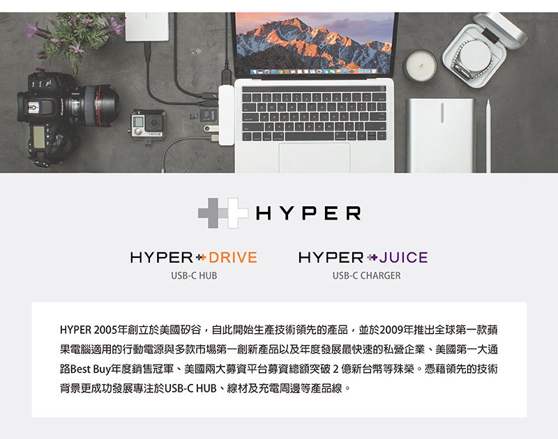 HYPERHYPERDRIVEUSB-C HUBHYPER JUICEUSB-C CHARGERHYPER 2005年創立於美國矽谷,自此開始生產技術領先的產品,並於2009年推出全球第一款蘋果電腦適用的行動電源與多款市場第一創新產品以及年度發展最快速的私營企業、美國第一大通路Best Buy年度銷售冠軍、美國兩大募資平台募資總額突破2億新台幣等殊榮。憑藉領先的技術背景更成功發展專注於USB-C HUB、線材及充電周邊等產品線。