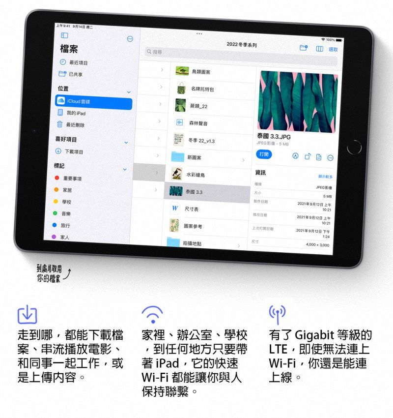 上午941 9月14日 2022冬季系列100檔案 最近項目類已共享名牌托特包位置 我的iPad森林聲音最近刪除冬季 22_v13 3.3.JPJPEG 喜好項目 下載項目新圖案標記 重要事項資訊水彩繪鳥顯示JPEG 影像 家居 學校 音樂 泰國 3.3.5 MB製作2021年9月12日 上午 表日期2021年9月12日 上午圖案參考打開日期2021年9月12日 下午 旅行尺寸:4,000  3,000家人拍攝地點到處可取用你的檔案G走到哪,都能下載檔案、串流播放電影、和同事一起工作,或是上傳內容。家裡、辦公室、學校到任何地方只要帶著iPad,它的快速Wi-Fi都能讓你與人保持聯繫。)有了 Gigabit 等級的LTE,即使無法連上Wi-Fi,你還是能連上線。