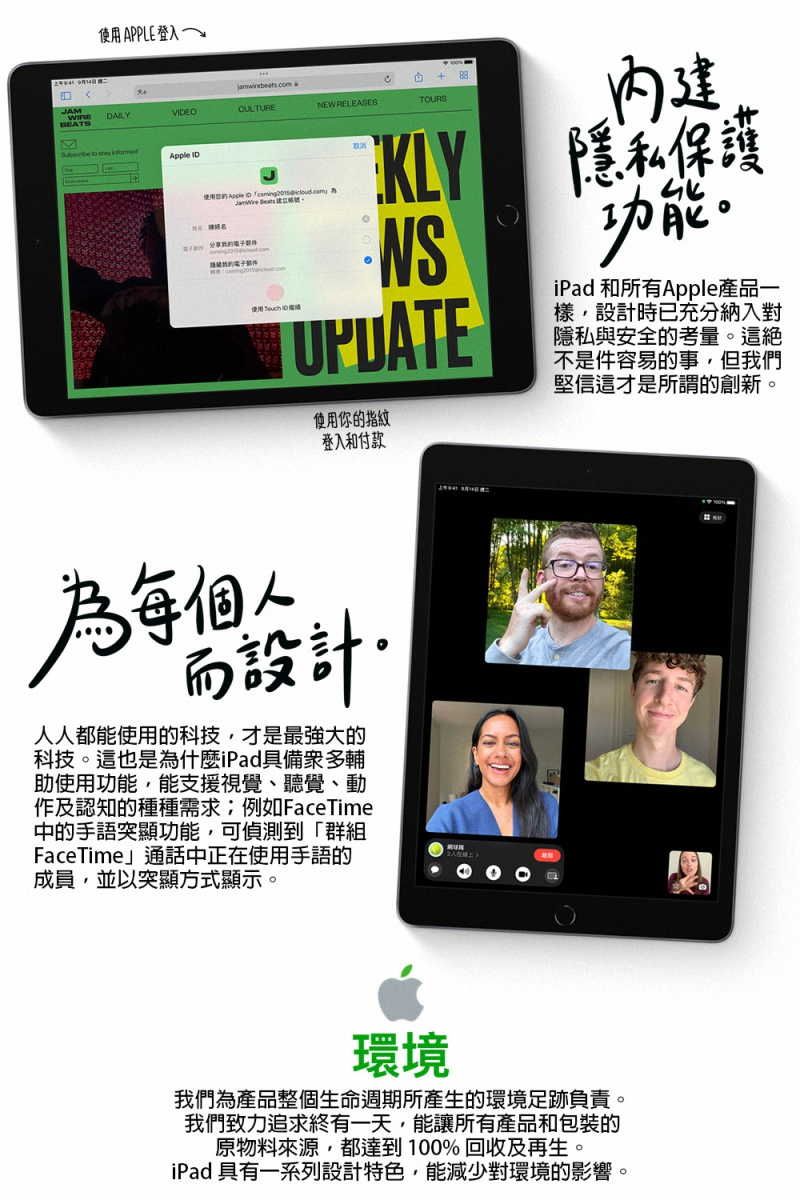 使用APPLE登入VIDEOCULTUREW Apple IDNE TOURSNS使用你的指紋登入和付款隱私保護功能iPad 和所有Apple產品一樣設計時已充分納入對隱私與安全的考量。這不是件容易的事,但我們堅信這才是所謂的創新。設計人人都能使用的科技,才是最強大的科技。這也是為什麼iPad具備衆多輔助使用功能,能支援視覺、聽覺、動作及認知的種種需求例如FaceTime中的手語突顯功能,可偵測到「群組FaceTime」通話中正在使用手語的成員,並以突顯方式顯示。環境我們為產品整個生命週期所產生的環境足跡負責。我們致力追求終有一天,能讓所有產品和包裝的原物料來源,都達到100%回收及再生。iPad 具有一系列設計特色,能減少對環境的影響。