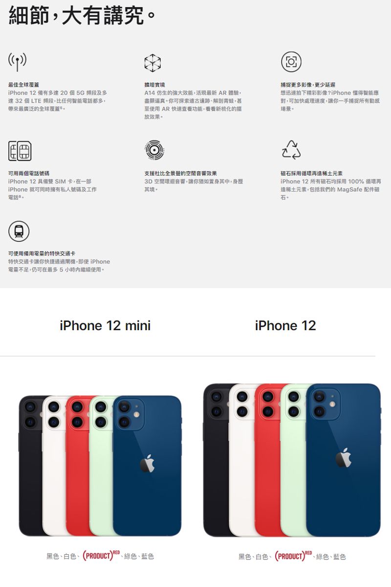 細節大有講究最佳全球覆蓋增實境iPhone 12 備有多達20個5G頻段及多達 32 個 LTE 頻段比任何智能電話都多,帶來最廣泛的全球覆蓋A14 仿生的強大效能,活現最新 AR 體驗,盡顯逼真你可探索解剖青蛙,甚至使用 AR 快速查看功能,看看新梳化的放效果可用兩個電話號碼iPhone 12 具備雙SIM 卡,在一部iPhone 就可同時擁有私人號碼及工作電話可使用備用電量的特快交通卡特快交通卡讓你快捷通過閘機,即使 iPhone電量不足,仍可在最多5小時內繼續使用。捕捉更多影像,更少延遲想迅速拍下精彩影像?iPhone 得智能應,可加快處理速度,讓你一手捕捉所有場景。支援全景聲的空間音響效果3D空間環音響,讓你猶如置身其中,身歷其境。磁石採用循環再造稀土元素iPhone 12 所有磁石均採用100% 循環再造稀土元素,包括我們的 MagSafe 配件磁石。iPhone 12 miniiPhone 12黑色白色(PRODUCT)、綠色、藍色黑色、白色、(PRODUCT)、綠色、藍色