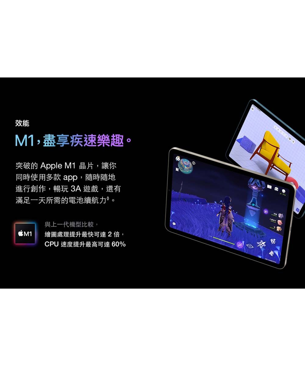 效能M1,盡享疾速樂趣。突破的 Apple M1 晶片,讓你同時使用多款 app,隨時隨地進行創作,暢玩3A遊戲,還有滿足一天所需的電池續航力。與上一代機型比較,M1繪圖處理提升最快可達2倍,CPU 速度提升最高可達60%