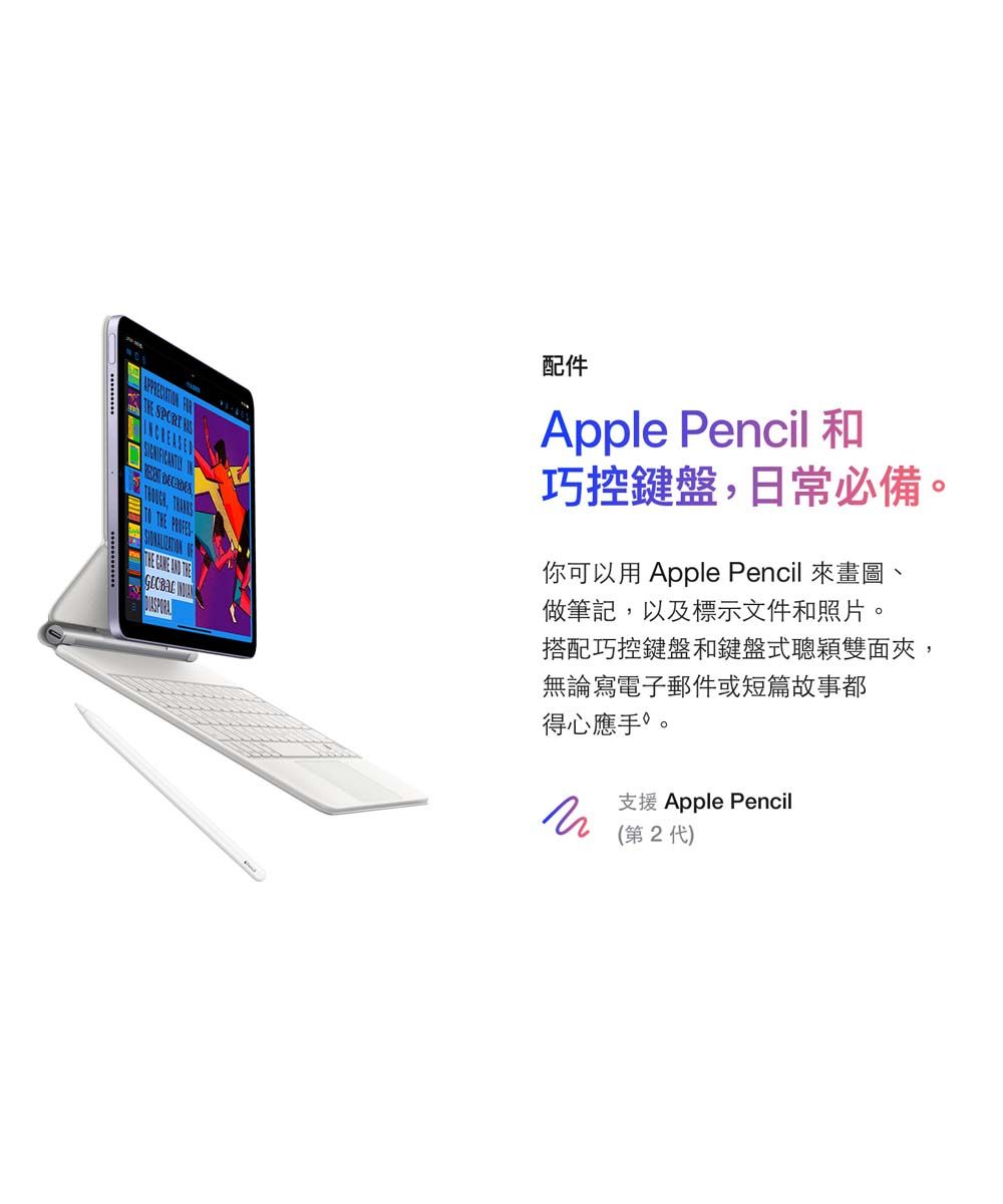 配件Apple Pencil巧控鍵盤,日常必備。你可以用Apple Pencil 來畫圖、做筆記,以及標示文件和照片。搭配巧控鍵盤和鍵盤式聰穎雙面夾,無論寫電子郵件或短篇故事都得心應手。支援 Apple Pencil(第2代)