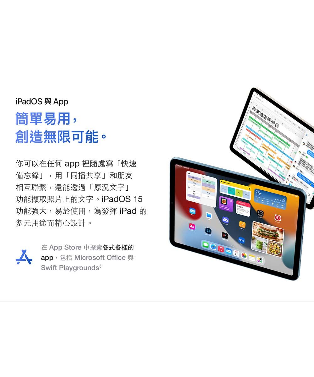 簡單易用,創造無限可能。你可以在任何 app 裡隨處寫「快速備忘錄」,用「同播共享」和朋友相互聯繫,還能透過「原況文字」功能擷取照片上的文字。iPadOS 15功能強大,易於使用,為發揮iPad 的多元用途而精心設計。在App Store 探索各式各樣的app,包括 Microsoft Office 與Swift Playgrounds專案進度時間表19Ⓡ