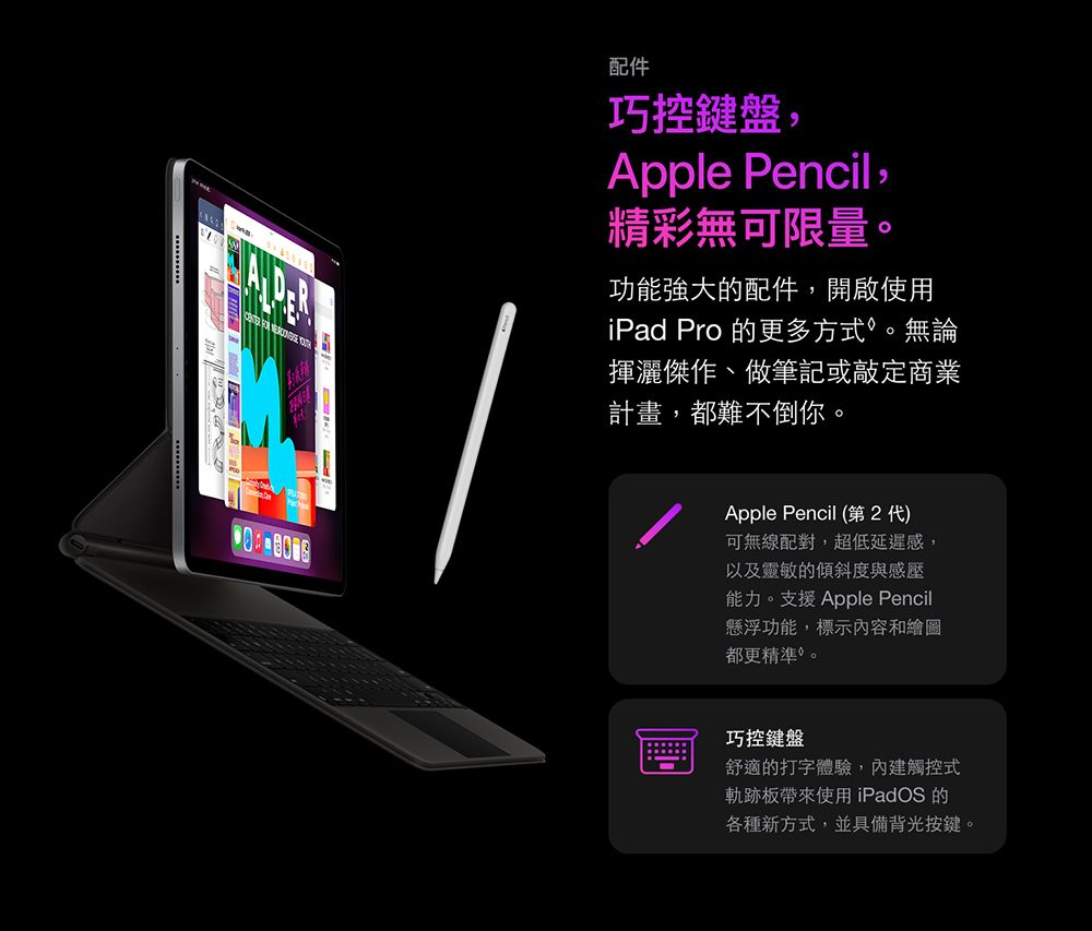 配件巧控鍵盤Apple Pencil,精彩無可限量。功能強大的配件,開啟使用iPad Pro 的更多方式。無論揮灑傑作、做筆記或敲定商業計畫,都難不倒你。Apple Pencil (第2代)可無線配對,超低延遲感,以及靈敏的傾斜度與感壓能力。支援Apple Pencil懸浮功能,標示內容和繪圖都更精準。巧控鍵盤舒適的打字體驗,內建觸控式軌跡板帶來使用 iPadOS 的各種新方式,並具備背光按鍵。
