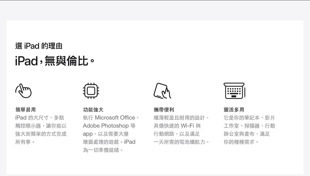 選 iPad 的理由iPad,無與倫比。簡單易用iPad 的大尺寸、多點觸控顯示器,讓你能以強大而簡單的方式完成所有事。功能強大執行 Microsoft Office、Adobe Photoshopapp,以及需要大量繪圖處理的遊戲。iPad為一切準備就緒。攜帶便利纖薄輕盈且耐用的設計,具備快速的Wi-Fi 與行動網路,以及滿足一天所需的電池續航力。靈活多用它是你的筆記本、影片工作室、掃描器、行動辦公室與,滿足你的種種需求。