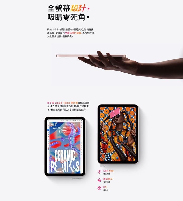 全設計吸睛零死角iPad mini 的設計外觀。機身採用新款更寬且全面延伸的螢幕,以窄版收邊,加上圓角設計,優雅精緻。83  Liquid Retina 顯示器彩顯示、 廣色域與超低反射,在任何環境下,都能呈現銳利的文字與鲜活的色彩。CERAMIC500原彩顯示看得P3.廣色域