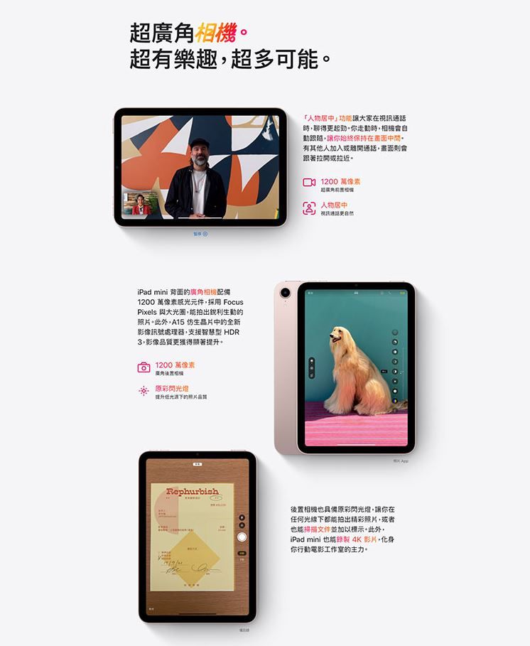 超超有樂趣超多可能iPad mini 背面的廣角12 萬像素感光元件採用 FocusPixels 與大光圈能拍出銳利生動的照片此外,A15 仿生晶片中的全新影像訊號處理器,支援智慧型 HDR,影像品質獲得顯著提升。012萬像素廣角相機閃光燈提升低光源下的照片品質Rephurbish000「人物功能讓大家在,得更起勁。你,相機會自動跟隨,讓你始終保持在有其他人加入或離開通話,畫面則會跟著拉開或拉近。1200萬像素超廣角 人物居中視訊通話更後置相機也具備原彩閃光燈,讓你在任何光線下都能拍出精彩照片,或者也能掃描文件並加以標示。此外,iPad mini 也能錄製 4K 影片,化身你行動電影工作室的主力。