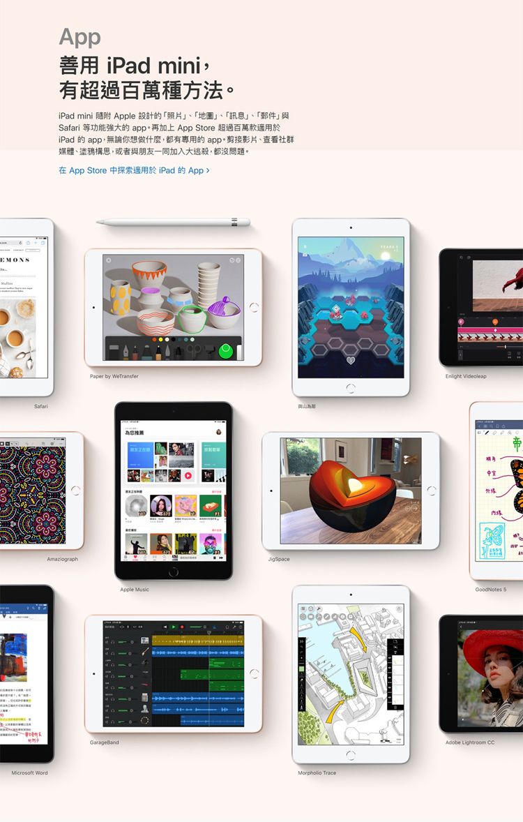 EMONSSafariMicrosoft WordApp善用 iPad mini,有超過百萬種方法iPad mini 随附 Apple 設計的「照片」、「地圖」、「訊息」、「郵件」與Safari 等功能強大的app。再加上App Store 超過百萬款適用於iPad 的 app,無論你想做什麼,都有專用的app。剪接影片、查看社群媒體、塗鴉構思,或者與朋友一同加入大逃殺,都沒問題。在App Store 探索適用於iPad 的App Paper by Apple JigSpace TraceEnlight 中GoodNotes 5