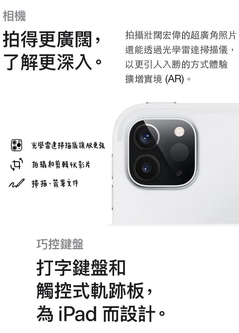 相機拍得更廣闊,了解更深入。拍攝壯闊宏偉的超廣角照片還能透過光學雷達掃描儀,以更引人入勝的方式體驗擴增實境 (AR)。光學雷達掃描儀讓AR更強拍攝和剪輯影片掃描、簽署文件巧控鍵盤打字鍵盤和觸控式軌跡板,為iPad 而設計。