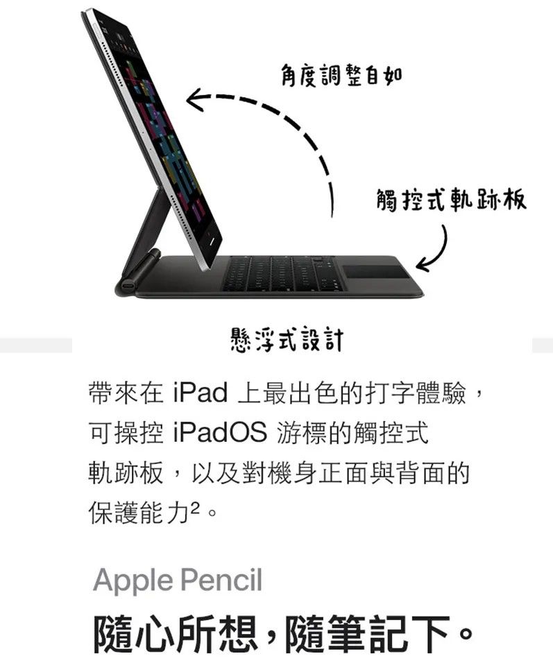 角度調整自如觸控式軌跡板懸浮式設計帶來在 iPad 上最出色的打字體驗,可操控 iPadOS 游標的觸控式軌跡板,以及對機身正面與背面的保護能力。Apple Pencil隨心所想,隨筆記下。