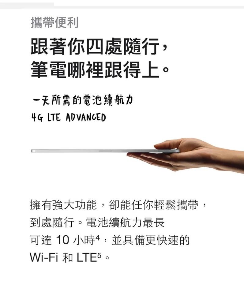 攜帶便利跟著你四處隨行,筆電哪裡跟得上一天所需的電池續航力4G LTE ADVANCED擁有強大功能,卻能任你輕鬆攜帶,到處隨行。電池續航力最長可達 10 小時4,並具備更快速的Wi-Fi 和 。