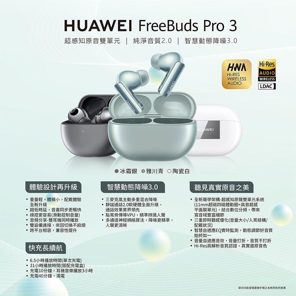 HUAWEI FreeBuds Pro 3超感知原音雙單元 | 純淨音質2.0 | 智慧動態降噪3.0HUAWEIHUAWEIHUAWEIHiResHI-RESWIRELESSAUDIOAUDIOWIRELESSLDAC●冰霜銀 雅川青 陶瓷白體驗設計再升級智慧動態降噪3.0主動多重混合降噪通話2.0軟硬體全面升級,通話效果業界領先重量輕,體積小,配戴體驗全新升級超低時延,音畫同步更暢快操控更容易(滑動控制音量)音頻分享-雙耳機同時播放雙設備連接,來回切換不麻煩 跨平台相容,兼容性提升快充長續航 6.5小時播放時間(單次充電)31小時播放時間(搭配充電盒)充電10分鐘,耳機音樂播放3小時充電40分鐘,滿電骨傳導VPU,精準辨識人聲 多通道神經網絡算法,降噪更精準,人聲更清晰聽見真實原音之美全新聲學架構-超感知原聲雙單元系統(11mm超磁四磁體動圈+高音超感平面膜單元),結合數位分頻,帶來音域豐富細節三重即時聽感優化(音量大小/人耳結構/配戴狀況)·智慧自適應EQ實時監測,動態調節好音質始終如一· 音量自適應音效,音量打折,音質不打折 Hi-Res高解析音質認證,真實還原音色部分功能會連線手機之系統而有所差異