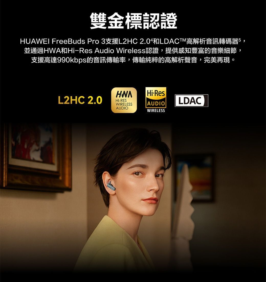 雙金標認證HUAWEI FreeBuds Pro 3支援L2HC LDACTM高解析音訊轉碼器,並通過和HiRes Audio Wireless認證,提供感知豐富的音樂細節,支援高達990kbps的音訊傳輸率,傳輸純粹的高解析聲音,完美再現。HWAHi-ResL2HC 2.0-RESWIRELESSAUDIOAUDIOLDACWIRELESS