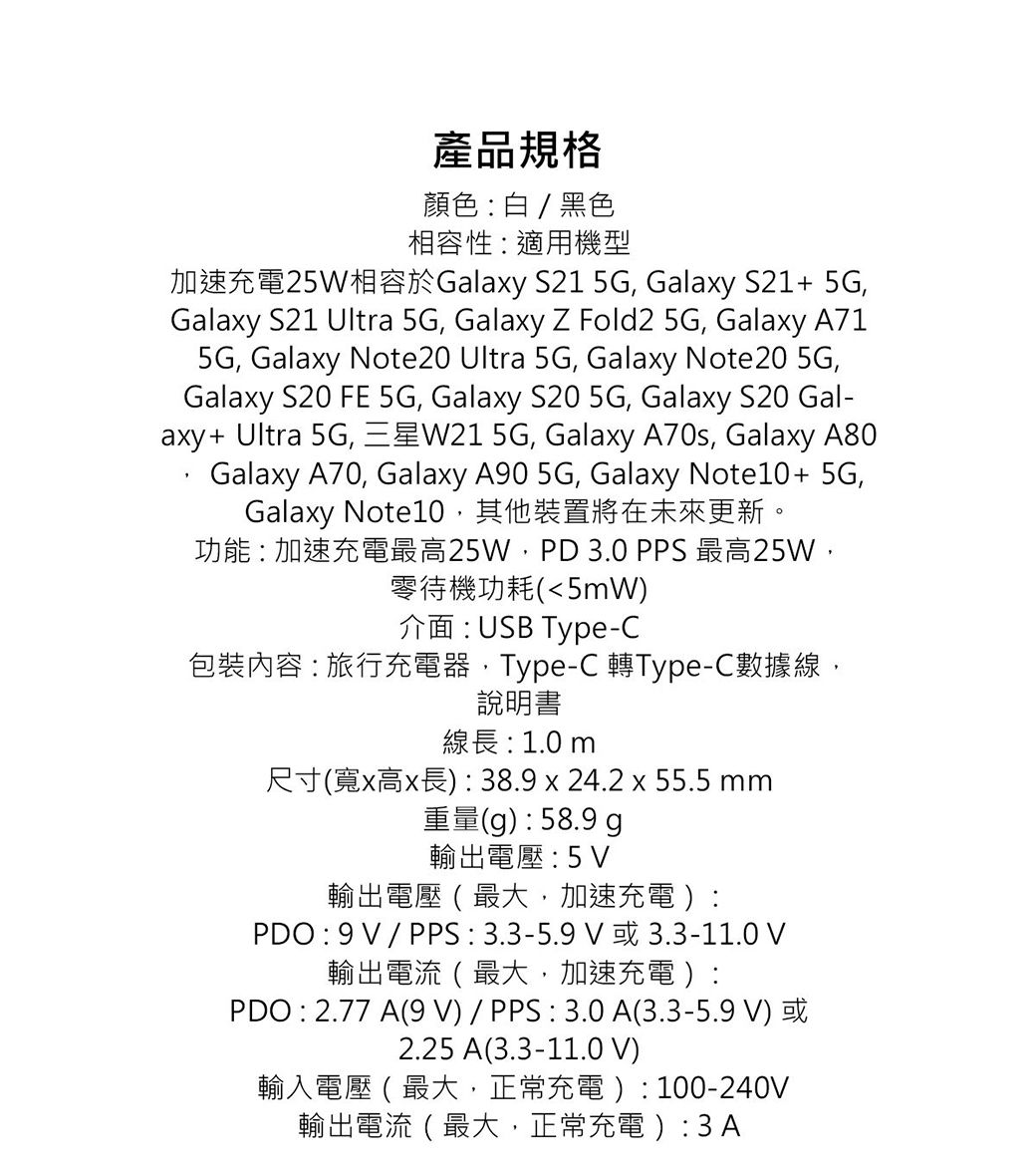 產品規格顏色白/ 黑色相容性適用機型加速充電25W相容於Galaxy S21 5G Galaxy S21+ 5GGalaxy S21 Ultra 5G, Galaxy Z Fold2 5G, Galaxy A715G, Galaxy Note20 Ultra 5G, Galaxy Note20 5G,Galaxy S20 FE 5G, Galaxy S20 5G, Galaxy S20 Gal-axy+ Ultra 5G, 三星W21 5G, Galaxy A70s, Galaxy A80Galaxy A70, Galaxy A90 5G, Galaxy Note10+5G,Galaxy Note10,其他裝置將在未來更新功能:加速充電最高25W,PD 3.0 PPS 最高25W,零待機功耗(5mW介面:USB Type-C包裝內容:旅行充電器,Type-C 轉Type-C數據線,說明書線長:1.0m尺寸(寬x高x長): 38.9 x 24.2 x 55.5 mm重量(g):58.9 g輸出電壓:5輸出電壓 ( 最大,加速充電):PDO: / PPS:3.3-5.9或 3.3-11.0 V輸出電流(最大,加速充電):PDO : 2.77 A(9 V) / PPS : 3.0A(3.3-5.9 V) 或2.25 A(3.3-11.0 V)輸入電壓(最大,正常充電): 100-240V輸出電流(最大,正常充電):