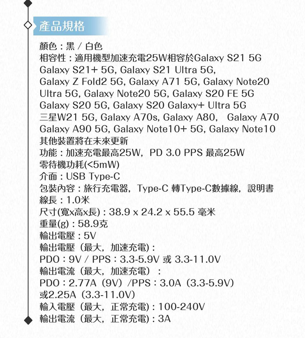產品規格顏色黑/白色相容性:適用機型加速充電25W相容於Galay S21 Galaxy S21+5G, Galaxy S21 Ultra 5G,Galaxy Z Fold2 5G, Galaxy A71 5G, Galaxy Note20Ultra 5G, Galaxy Note20 5G, Galaxy S20 FE 5GGalaxy S20 5G, Galaxy S20 Galaxy+ Ultra 5G三星W21 5G, Galaxy A70s, Galaxy A80,Galaxy A70Galaxy A90 5G, Galaxy Note10+5G, Galaxy Note10其他裝置將在未來更新功能:加速充電最高25W,PD3.0 PPS 最高25W零待機功耗5mW介面:USB Type-C包裝內容:旅行充電器,Type-C 轉Type-C數據線,說明書線長:1.0米尺寸寬x高x長): 38.9x24.2 x 55.5 毫米重量g):58.9克輸出電壓:5V輸出電壓最大,加速充電):PDO:9V / PPS:3.3-5.9V或3.3-11.0V輸出電流(最大,加速充電):PDO:2.77A (9V)/PPS:3.0A (3.3-5.9V)或2.25A(3.3-11.0V)輸入電壓(最大,正常充電):100-240V輸出電流(最大,正常充電):3A