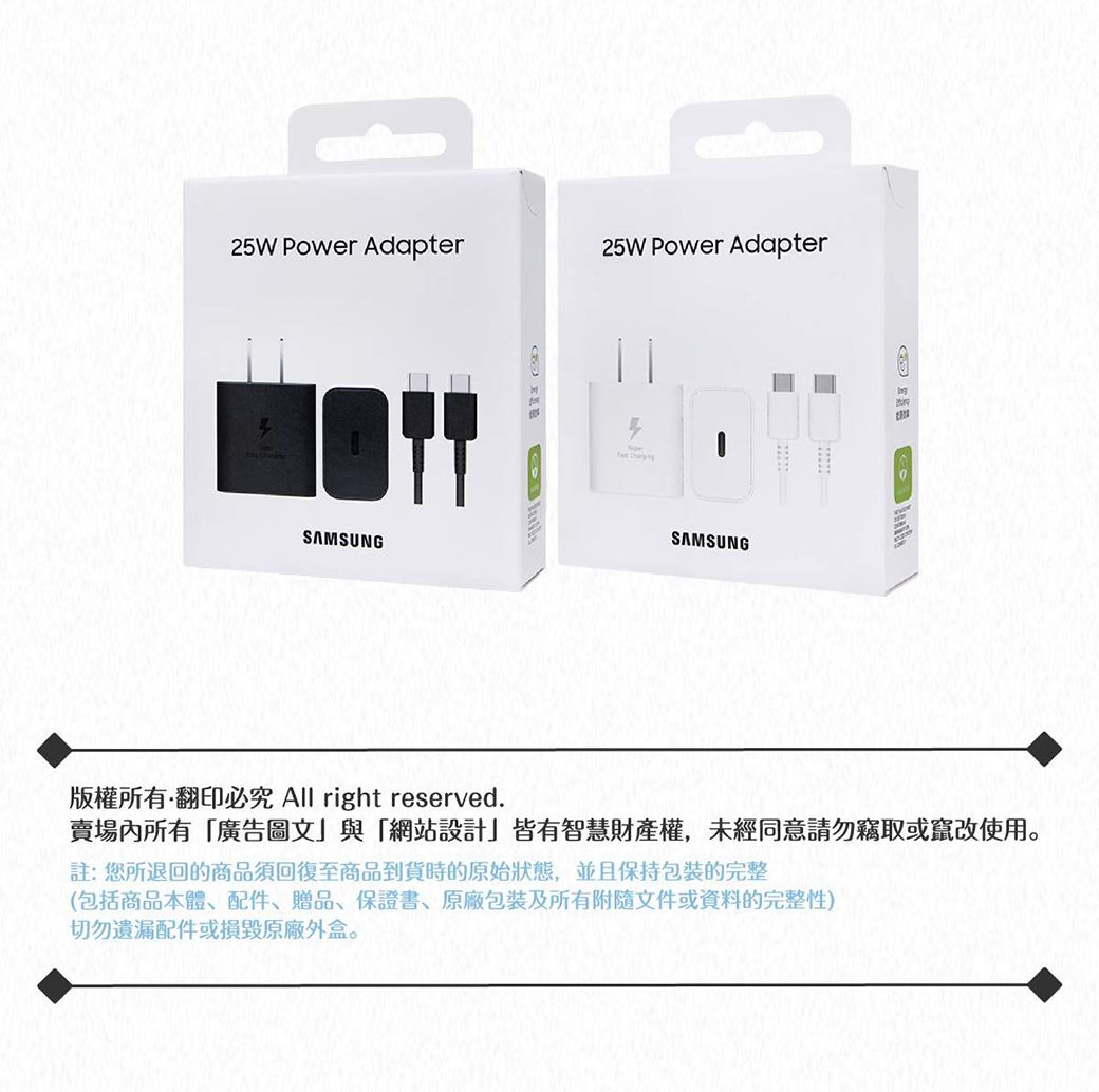 25W Power Adapter25W Power AdapterSAMSUNG SAMSUNG版權所有翻印必究 All right reserved.賣場內所有廣告圖文與「網站設計」皆有智慧財產權,未經同意請勿竊取或竄改使用註:您所退回的商品須回復至商品到貨時的原始狀態,並且保持包裝的完整(包括商品本體、配件、贈品、保證書、包裝及所有附隨文件或資料的完整性)切勿遺漏配件或損毀原廠外盒。