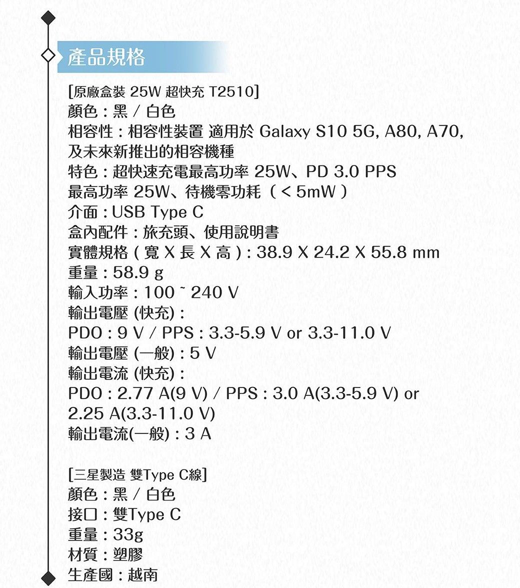產品規格原廠盒裝 25W 超快充 T2510]顏色黑/白色相容性:相容性裝置 適用於 Galaxy S10 5G, A80, A70,及未來新推出的相容機種特色:超快速充電最高功率25W、PD3.0 PPS最高功率 25W、待機零功耗(5mW)介面:USB Type 盒內配件:旅充頭、使用說明書實體規格(X長X高):38.9 X 24.2 X 55.8 mm重量:58.9 輸入功率:100  240 輸出電壓(快充):PDO : 9V/PPS:3.3-5.9 V or 3.3-11.0 V輸出電壓(一般):5V輸出電流(快充):PDO : 2.77 A(9V)/PPS : 3.0A(3.3-5.9 V) or2.25 A(3.3-11.0 V)輸出電流(一般): 3A[三星製造 雙Type C線]顏色:黑/白色接口:雙Type C重量:33gp材質:塑膠生產國:越南