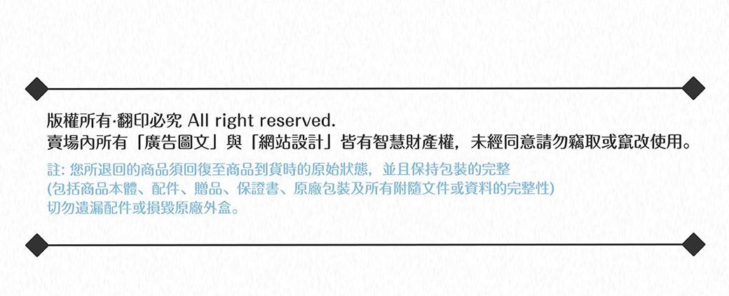 版權所有翻印必究 All right reserved.賣場內所有廣告圖文與「網站設計」皆有智慧財產權,未經同意請勿竊取或竄改使用註:您所退回的商品須回復至商品到貨時的原始狀態,並且保持包裝的完整(包括商品本體、配件、贈品、保證書、包裝及所有附隨文件或資料的完整性)切勿遺漏配件或損毀原廠外盒。