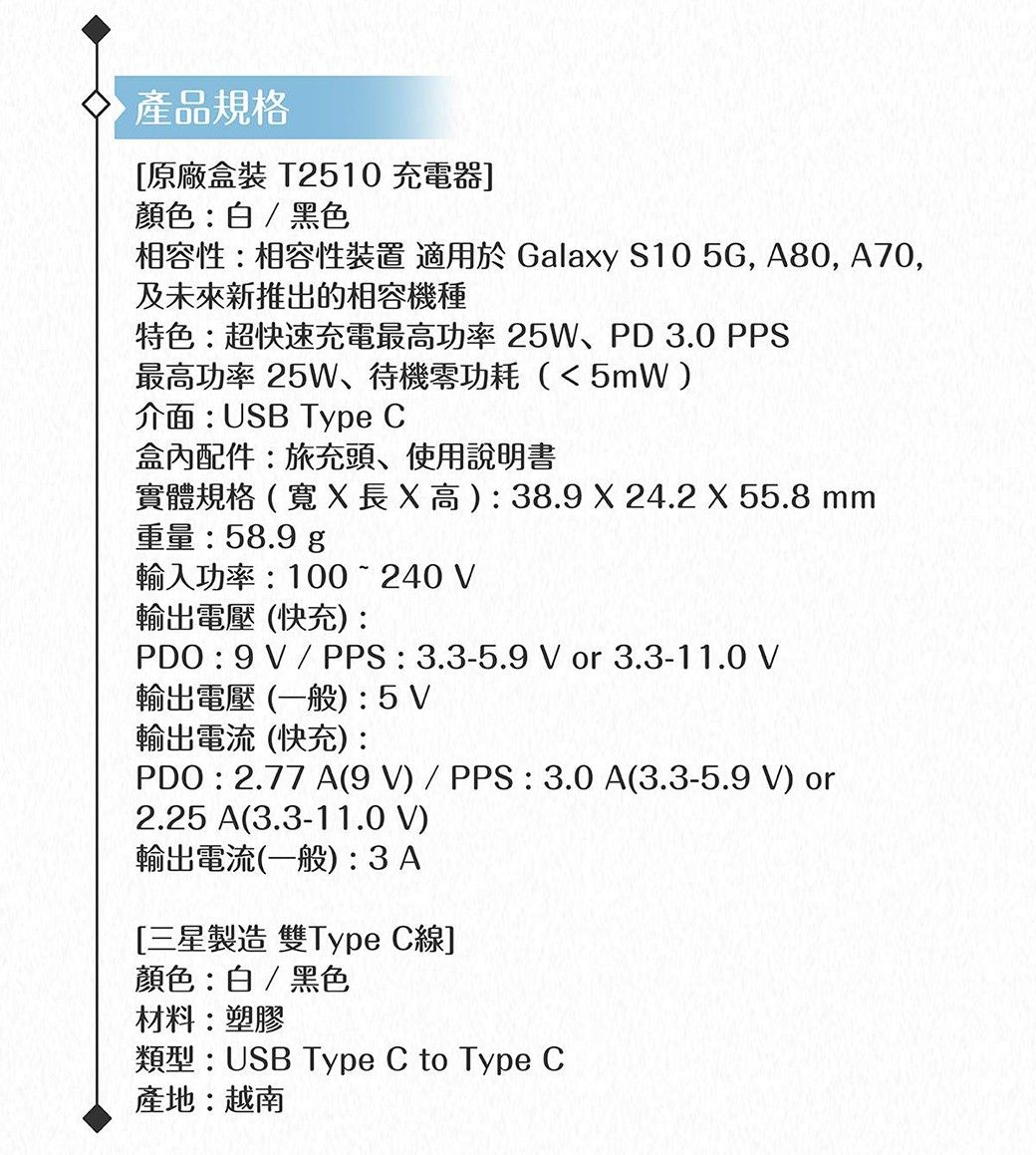 產品規格原廠盒裝 T2510 充電器]顏色白/黑色相容性:相容性裝置 適用於 Galay S10 5G, A80, A70,及未來新推出的相容機種特色:超快速充電最高功率25W、PD 3.0 PPS最高功率 25W、待機零功耗5mW介面:USB Type C盒內配件:旅充頭、使用說明書實體規格(x高):38.9 X 24.2 X 55.8 mm重量:58.9 輸入功率:100240 V輸出電壓(快充):PDO : 9V / PPS:3.3-5.9 V or 3.3-11.0 V輸出電壓 (一般):5V輸出電流(快充):PDO : 2.77 A(9V) / PPS : 3.0 A(3.3-5.9 V) or2.25 A(3.3-11.0 V)輸出電流(一般):3A[三星製造 雙Type C線]顏色:白/黑色材料:塑膠類型:USB Type C to Type C產地:越南