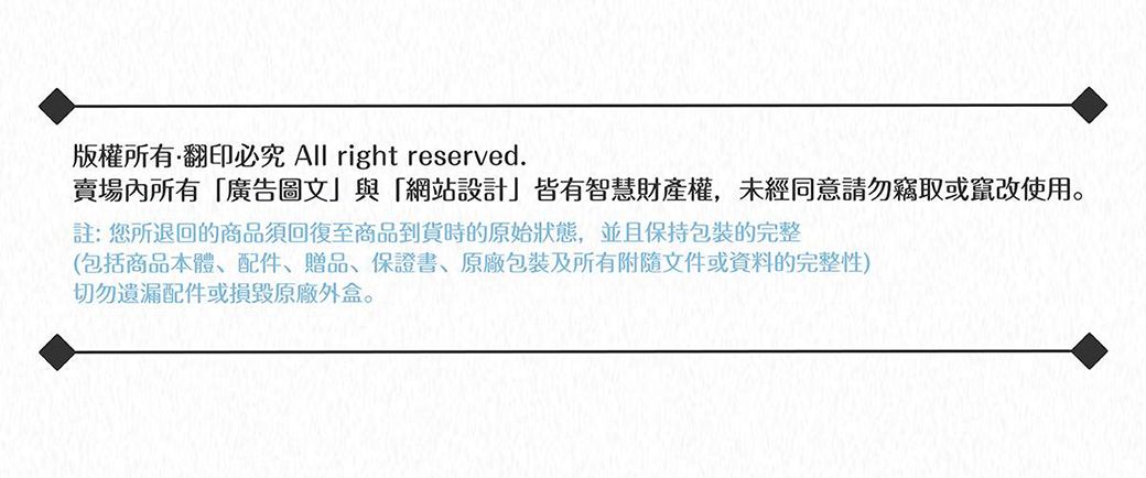 版權所有翻印必究 All right reserved.賣場內所有廣告圖文與「網站設計」皆有智慧財產權,未經同意請勿竊取或竄改使用註:您所退回的商品須回復至商品到貨時的原始狀態,並且保持包裝完整(包括商品本體、配件、贈品、保證書、包裝及所有附隨文件或資料的完整性)切勿遺漏配件或損毀原廠外盒。