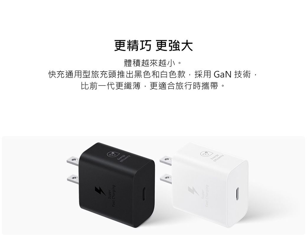 更精巧 更強大體積越來越小。快充通用型旅充頭推出黑色和白色款,採用 GaN 技術,比前一代更纖薄,更適合旅行時攜帶。4Fast Charging