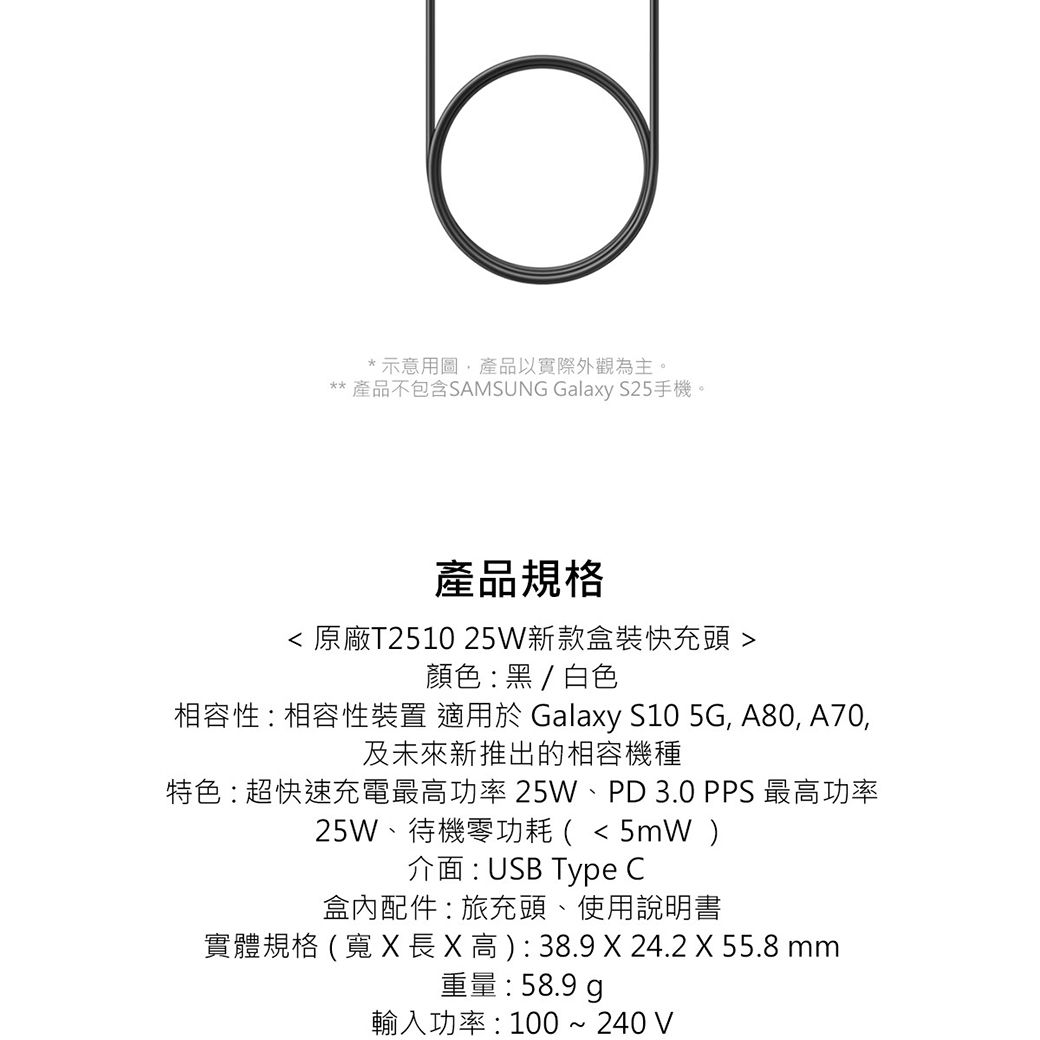*示意用圖產品以實際外觀為主。** 產品不包含SAMSUNG Galaxy S25手機。產品規格 原廠T2510 25W新款盒裝快充頭 顏色:黑/白色相容性:相容性裝置 適用於 Galaxy S10 5G, A80, A70,及未來新推出的相容機種特色:超快速充電最功率 25W、PD 3.0 PPS 最高功率25W、待機零功耗(5mW介面:USB Type C盒內配件:旅充頭、使用說明書實體規格 (   高 ) : 38.9  24.2 X 55.8 mm重量:58.9 輸入功率:100 ~ 240 V