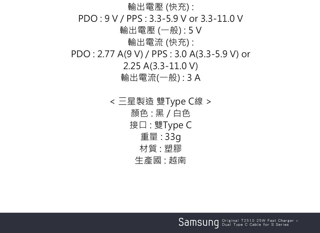 輸出電壓 (快充PDO:9/PPS:3.3-5.9 or 3.3-11.0 V輸出電壓 (一般):5V輸出電流 (快充):PDO : 2.77 A(9V)/PPS:3.0A(3.3-5.9 V) or2.25 A(3.3-11.0 V)輸出電流(一般): 3A 三星製造 雙Type C線 顏色:黑/白色接口:雙Type C重量:33g材質:塑膠生產國:越南SamsungOriginal T2510 25W Fast Charger +Dual Type C Cable for S Series: