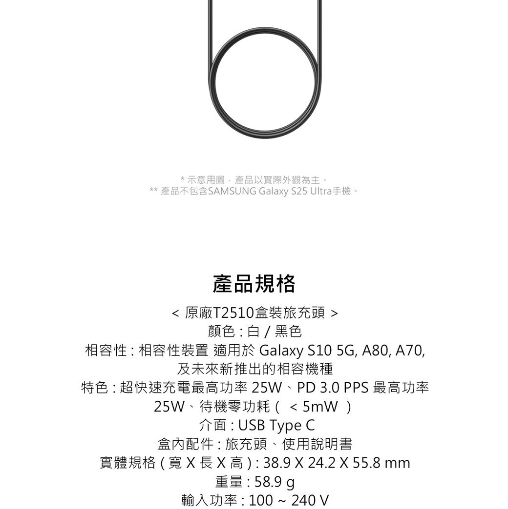 *示意圖產品以實際外觀為主。** 產品不包含SAMSUNG Galaxy S25 Ultra手機。產品規格 原廠T2510盒裝旅充頭 顏色:白/ 黑色相容性:相容性裝置 適用於 Galaxy S10 5G, A80, A70,及未來新推出的相容機種特色:超快速充電最高功率25W、PD3.0 PPS 最高功率25W、待機零功耗(5mW )介面:USB Type C盒內配件:旅充頭、使用說明書實體規格(X 長X高): 38.9 X 24.2 X 55.8 mm重量:58.9 輸入功率:100 ~ 240 V