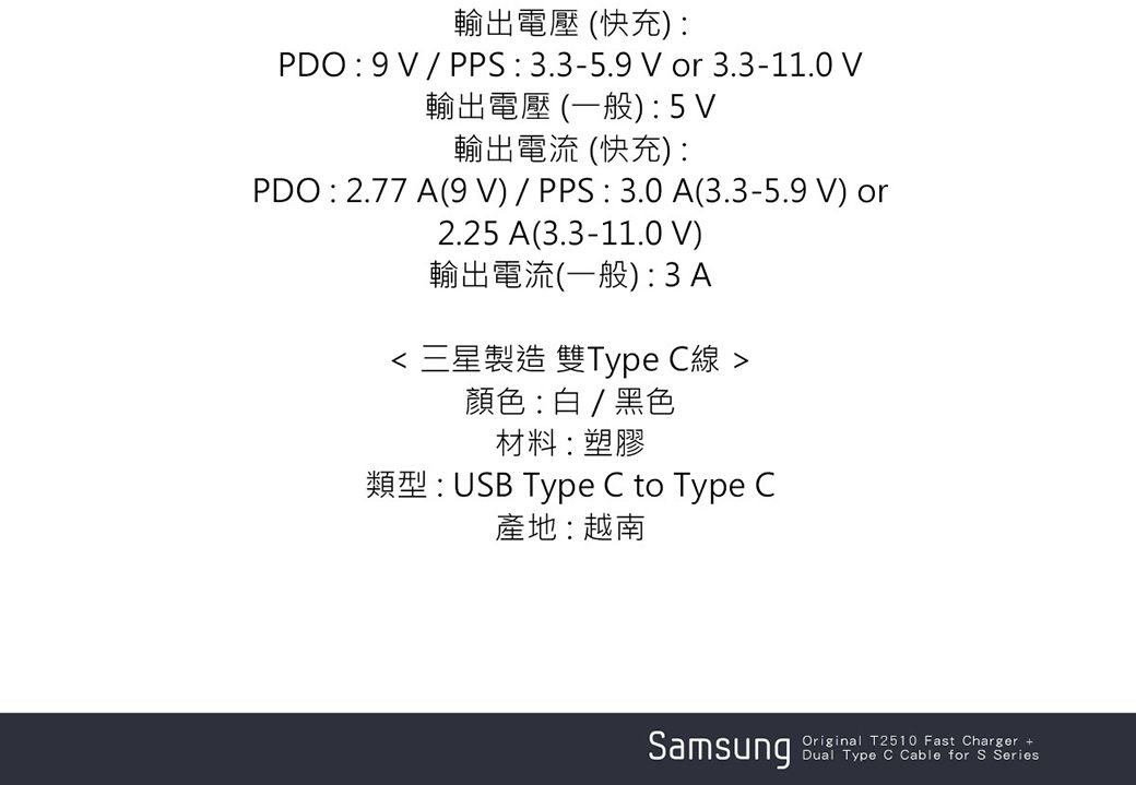 輸出電壓 (快充PDO:9/PPS:3.3-5.9 or 3.3-11.0 V輸出電壓 (一般):5V輸出電流 (快充):PDO : 2.77 A(9V)/PPS:3.0A(3.3-5.9 V) or2.25 A(3.3-11.0 V)輸出電流(一般): 3A 三星製造 雙Type C線 顏色 :  / 黑色材料:塑膠類型:USB Type C to Type C產地:越南SamsungOriginal T2510 Fast Charger +Dual Type C Cable for S Series
