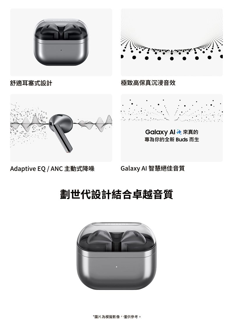 舒適耳塞式設計極致高保真沉浸音效Galaxy  來真的專為你的全新 Buds 而生Adaptive EQ / ANC主動式降噪Galaxy AI 智慧絕佳音質劃世代設計結合卓越音質*圖片為模擬影像,僅供參考。