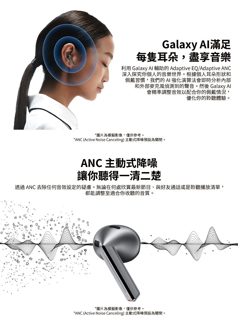 Galaxy Al滿足每隻耳朵,盡享音樂利用 Galaxy  輔助的 Adaptive EQ/Adaptive ANC深入探究你個人的音樂世界。根據個人耳朵形狀和佩戴習慣,我們的AI強化演算法會即時分析內部和外部麥克風偵測到的聲音。然後 Galaxy Al會精準調整音效以配合你的佩戴情況,優化你的聆聽體驗。*圖片為模擬影像,僅供參考。*ANC (Active Noise Canceling) 主動式降噪預設為關閉。ANC 主動式降噪讓你聽得一清二楚透過ANC 去除任何音效設定的疑慮。無論在何處欣賞最新節目、與好友通話或是聆聽播放清單,都能調整至適合你收聽的音質。*圖片為模擬影像,僅供參考。*ANC (Active Noise Canceling) 主動式降噪預設為關閉。