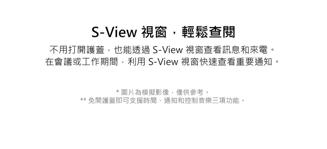 S-View 視窗,輕鬆查閱不用打開護蓋,也能透過S-View 視窗查看訊息和來電。在會議或工作期間,利用S-View 視窗快速查看重要通知。* 圖片為模擬影像,僅供參考。** 免開護蓋即可支援時間、通知和控制音樂三項功能。