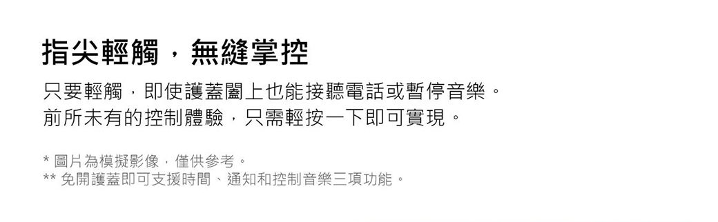 指尖輕觸無縫掌控只要輕觸,即使護蓋闔上也能接聽電話或暫停音樂。前所未有的控制體驗,只需輕按一下即可實現。 圖片為模擬影像,僅供參考。免開護蓋即可支援時間、通知和控制音樂三項功能,