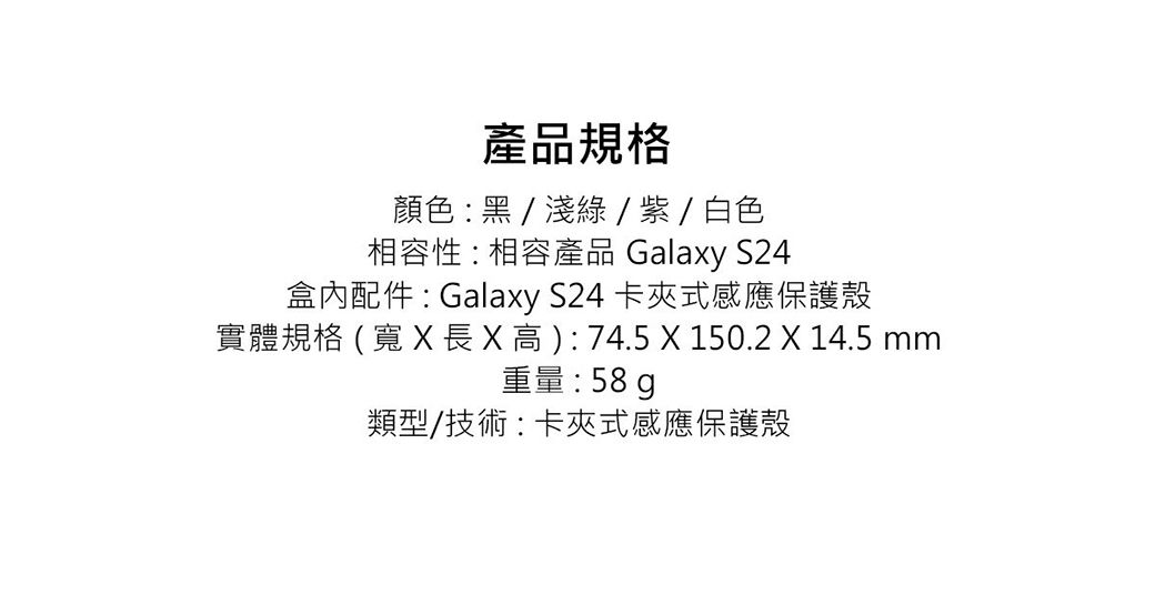 產品規格顏色:黑/淺綠/紫/白色相容性:相容產品 Galaxy S24盒內配件 : Galaxy S24 卡夾式感應保護殼實體規格(寬   高): 74.5  150.2 X 14.5 mm重量:58g類型/技術:卡夾式感應保護殼