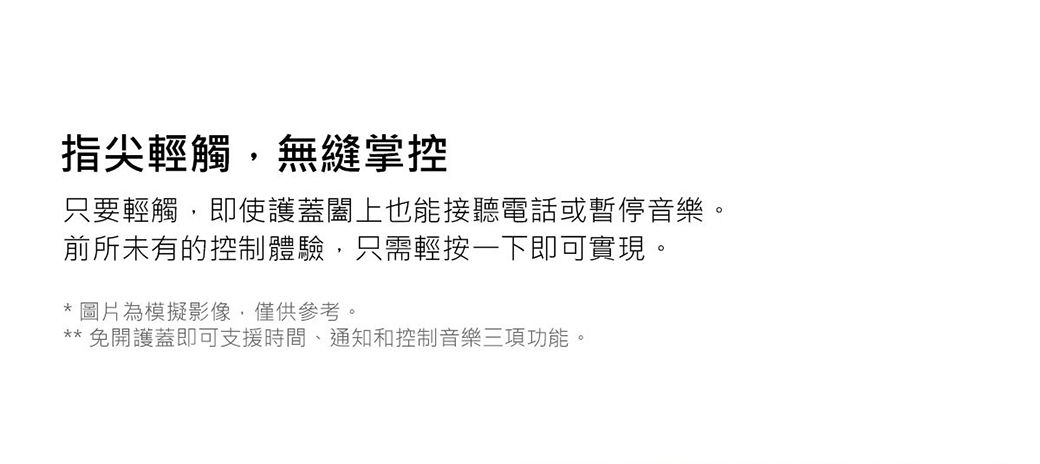 指尖輕觸無縫掌控只要輕觸,即使護蓋闔上也能接聽電話或暫停音樂。前所未有的控制體驗,只需輕按一下即可實現。圖片為模擬影像,僅供參考。 免開護蓋即可支援時間、通知和控制音樂三項功能。