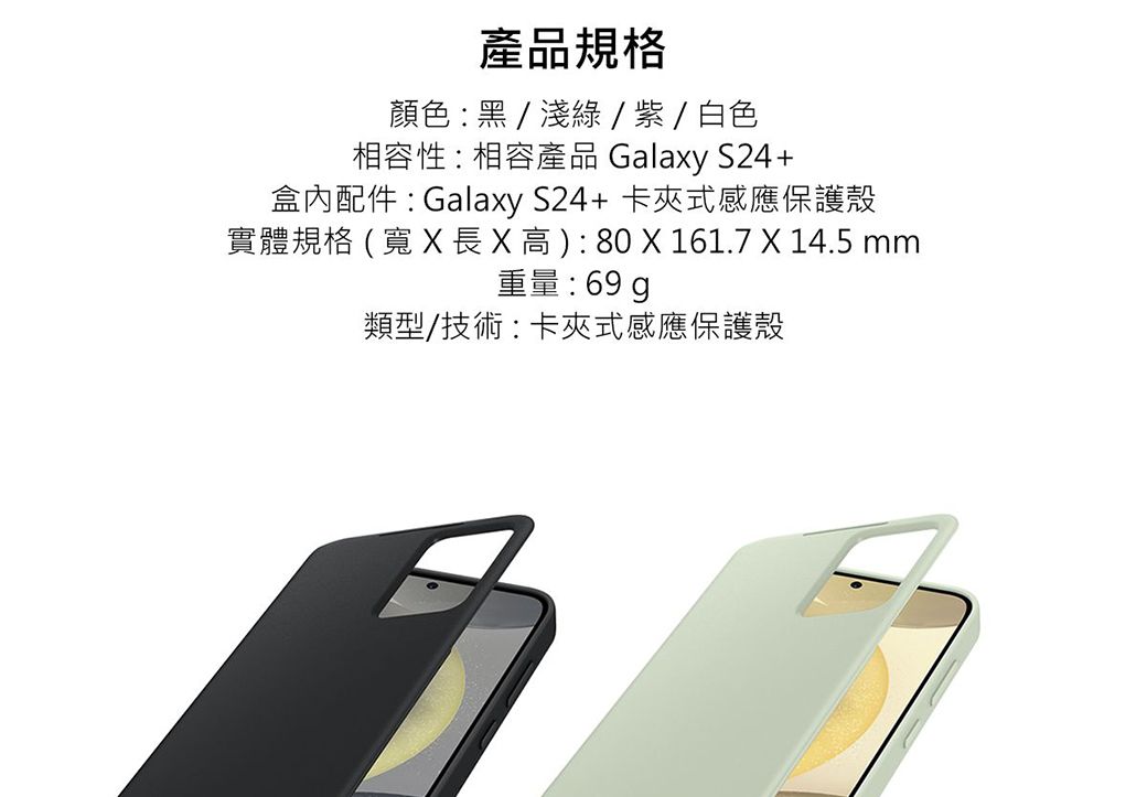 產品規格顏色黑/淺綠/紫 / 白色相容性相容產品 Galaxy S24+盒內配件 : Galaxy S24+ 卡夾式感應保護殼實體規格 (寬 長    : 80 X 161.7 X 14.5 mm重量:69g類型/技術:卡夾式感應保護殼