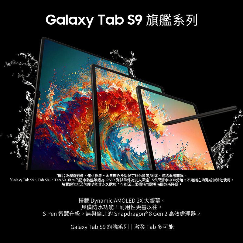 Galaxy Tab  旗艦系列*圖片為模擬影像,僅供參考。販售顏色及型號可能依國家/地區、通路業者而異。*Galaxy Tab 、Tab S9+、Tab S9 Ultra 的防水防塵等級為IP68。測試條件為沉入深達1.5公尺清水中30分鐘。不建議在海灘或游泳池使用。装置的防水及防塵功能非永久狀態,可能因正常損耗而隨著時間逐漸降低。搭載 Dynamic AMOLED 2X 大螢幕。具備防水功能,耐用性更甚以往。S Pen 智慧升級。無與倫比的 Snapdragon® 8 Gen 2 高效處理器。Galaxy Tab S9 旗艦系列| 激發 Tab 多可能