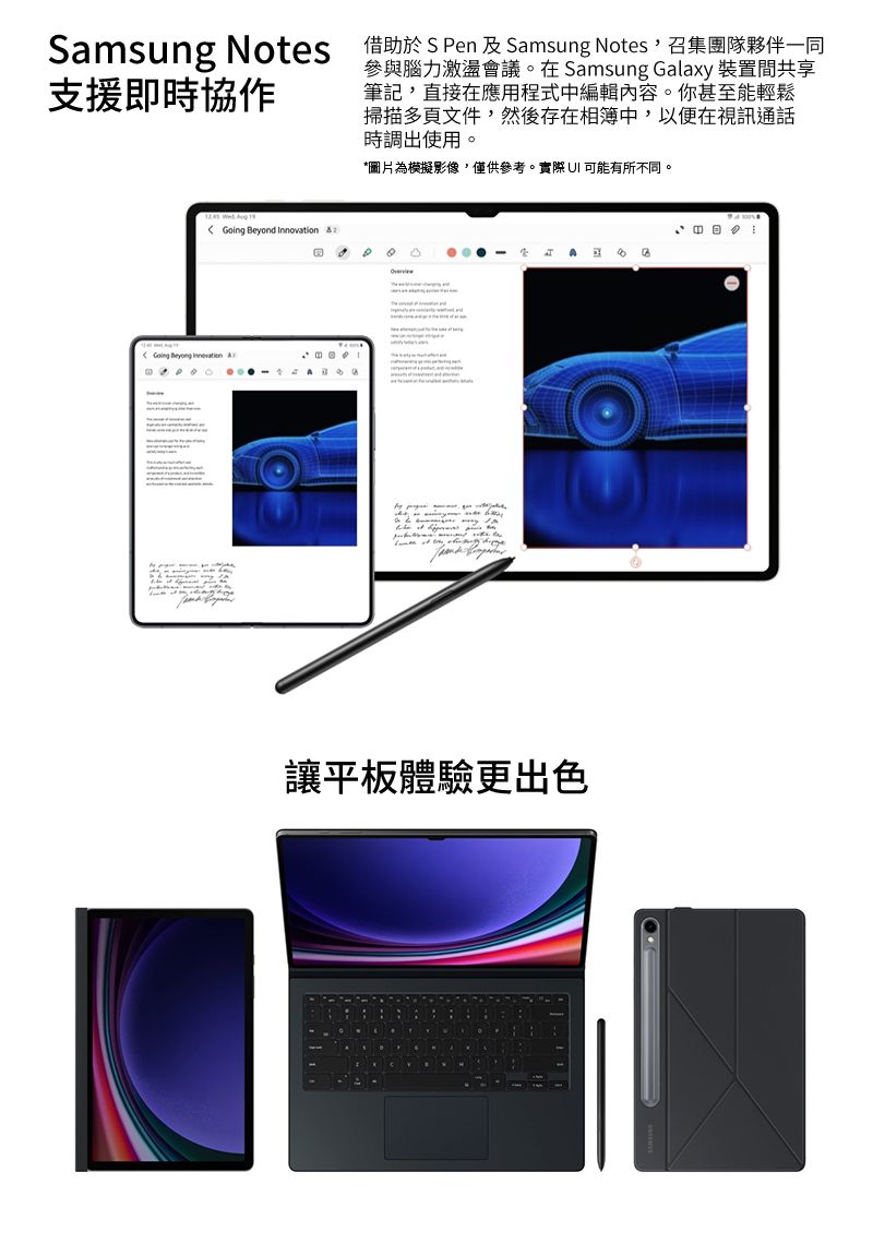 Smsung Notes 借助於 S Pen 及 Samsung Notes召集團隊夥伴一同支援即時協作參與腦力激盪會議在Samsung Galaxy 裝置間共享筆記,直接在應用程式中編輯內容。你甚至能輕鬆掃描多頁文件,然後存在相簿中,以便在視訊通話時調出使用。*圖片為模擬影像,僅供參考。實際 可能有所不同。    Beyond Innovation Going   a。讓平板體驗更出色