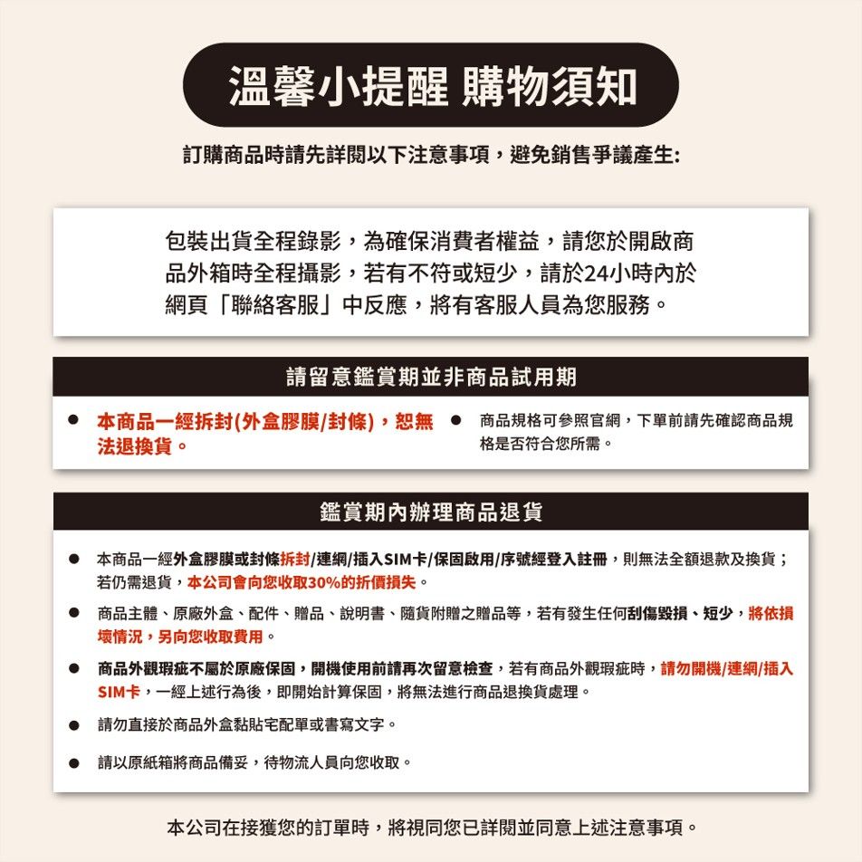 溫馨小提醒 購物須知訂購商品時請先詳閱以下注意,避免銷售爭議產生:包裝出貨全程錄影,為確保消費者權益,請您於開啟商品外箱時全程攝影,若有不符或短少,請於24小時內於網頁「聯絡客服」中反應,將有客服人員為您服務請留意鑑賞期並非商品試用期 本商品一經拆封(外盒膠膜/封條),恕無 商品規格可參照官網,下單前請先確認商品規法退換貨。格是否符合您所需。鑑賞期內辦理商品退貨本商品一經外盒膠膜或封條拆封/連網/插入SIM卡/保固啟用/序號經登入註冊,則無法全額退款及換貨;若仍需退貨,本公司會向您收取30%的折價損失。 商品主體原廠外盒、配件、贈品、說明書、隨貨附贈之贈品等,若有發生任何刮傷毀損、短少,將依損壞情況,另向您收取費用。商品外觀瑕疵不屬於原廠保固,開機使用前請再次留意檢查,若有商品外觀瑕疵時,請勿開機/連網/插入SIM卡,一經上述行為後,即開始計算保固,將無法進行商品退換貨處理。請勿直接於商品外盒黏貼宅配單或書寫文字。 請以原紙箱將商品備妥,待物流人員向您收取。本公司在接獲您的訂單時,將視同您已詳閱並同意上述注意事項。