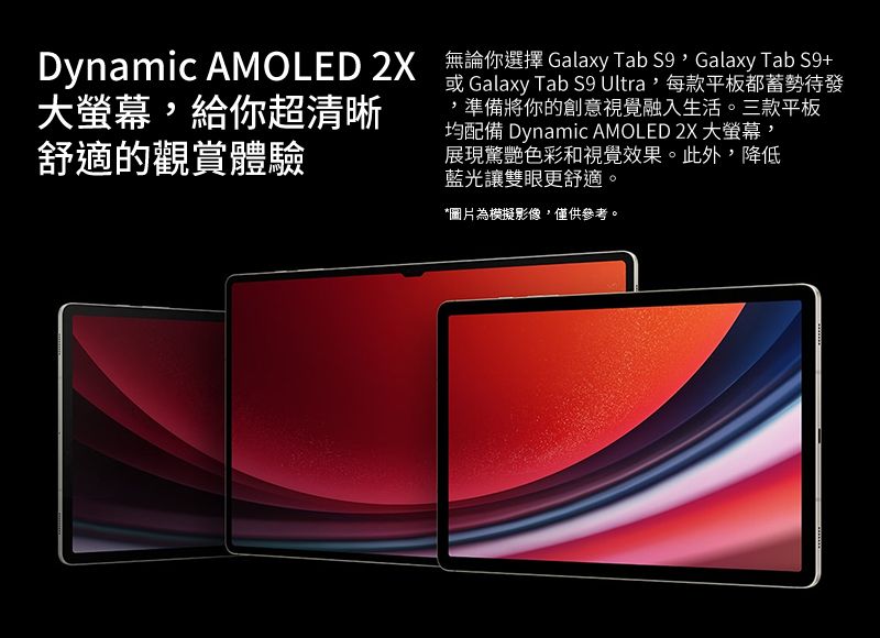 Dynamic AMOLED  無論你選擇 Galaxy Tab Galaxy Tab S9+或 Galaxy Tab S9 Ultra,每款平板都蓄勢待發均配備 Dynamic AMOLED 2X 大,大螢幕,給你超清晰舒適的觀賞體驗,準備將你的創意視覺融入生活。三款平板展現驚艷色彩和視覺效果。此外,降低藍光讓雙眼更舒適。*圖片為模擬影像,僅供參考。