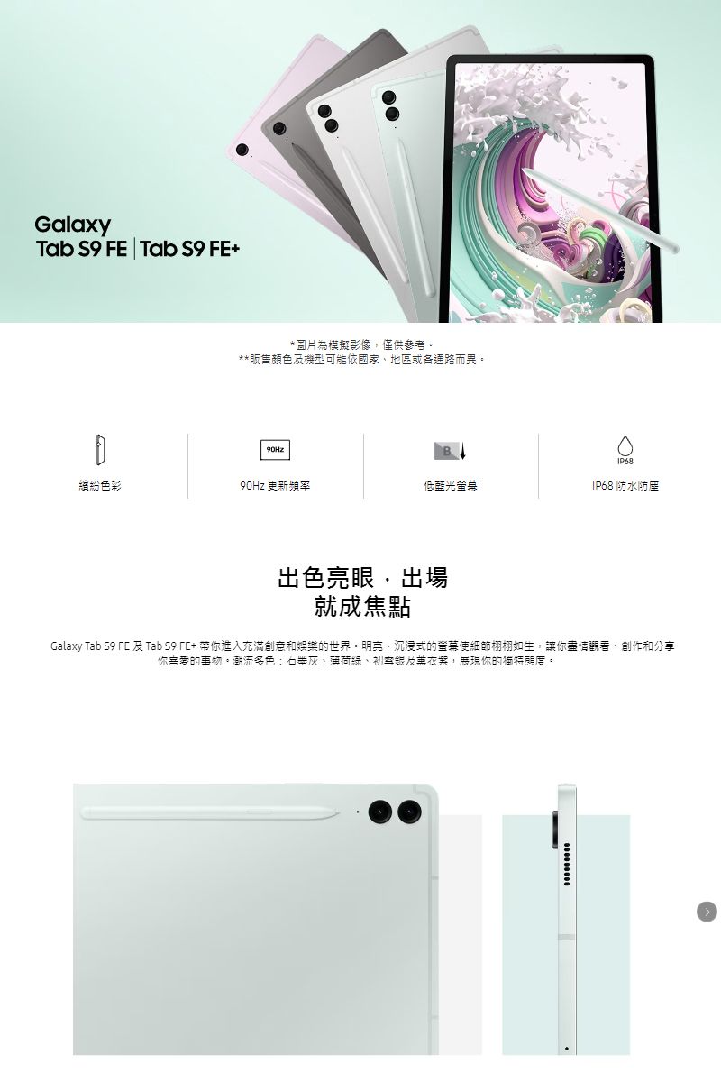 GalaxyTab  FE | Tab S9 FE+*圖片為模擬影像僅供參考**販售顏色及機型可能依國家地區或各通路而異。色彩90Hz 更新頻率低藍光螢幕IP68 防水防塵出色亮眼,出場就成焦點Galaxy Tab S9 FE 及 Tab S9 FE+ 帶你進入充滿創意和娛樂的世界。明亮、沉浸式的螢幕使細節栩栩如生,讓你盡情觀看、創作和分享你喜愛的事物。潮流多色:石墨灰、薄荷、及薰衣,展現你的獨特態度。