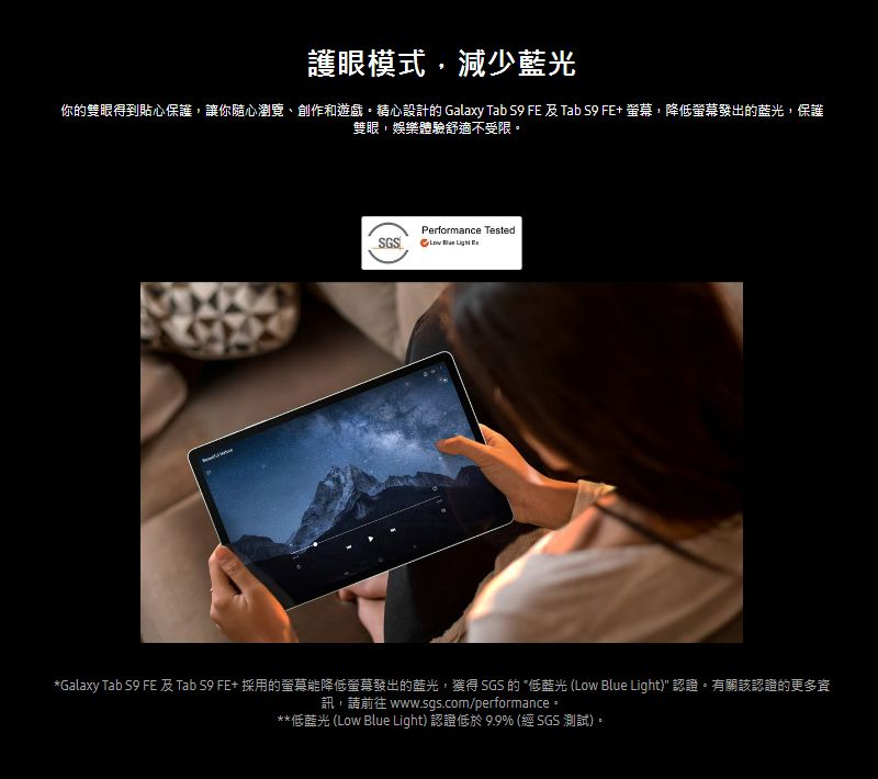 護眼模式減少藍光你的雙眼得到貼心保護,讓你隨心瀏覽、創作和遊戲精心設計的 Galaxy Tab  FE 及 Tab  FE+ ,降低螢幕發出的藍光,保護雙眼,娛樂體驗舒適不受限。Performance Tested   Galaxy Tab  FE 及 Tab S9 FE+ 採用的螢幕能降低螢幕發出的藍光,獲得 SGS 的 *低藍光 (Low Blue Light) 認證。有關該認證的更多資訊,請前往 www.sgs.com/performance。**低藍光 (Low Blue Light) 認證低於 9.9% (經 SGS 測試)。